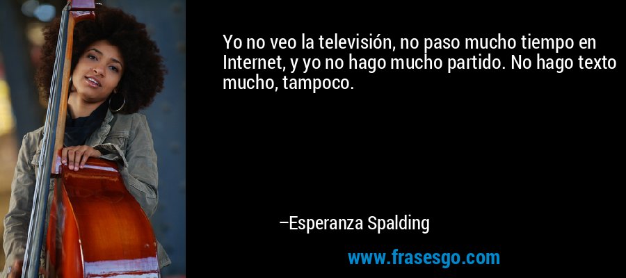 Yo no veo la televisión, no paso mucho tiempo en Internet, y yo no hago mucho partido. No hago texto mucho, tampoco. – Esperanza Spalding