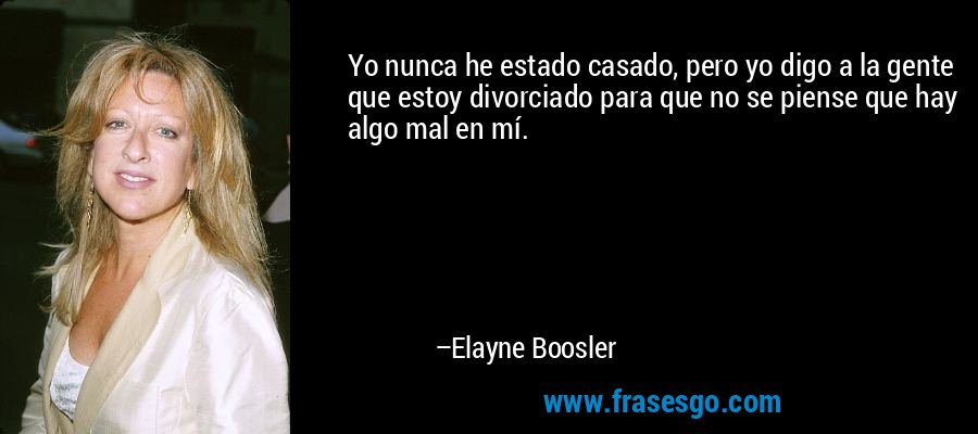 Yo nunca he estado casado, pero yo digo a la gente que estoy divorciado para que no se piense que hay algo mal en mí. – Elayne Boosler