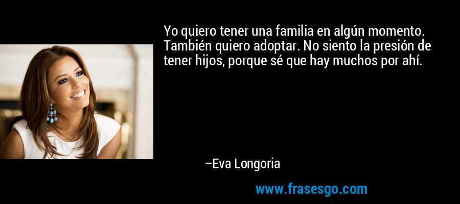 Yo quiero tener una familia en algún momento. También quiero adoptar. No siento la presión de tener hijos, porque sé que hay muchos por ahí. – Eva Longoria