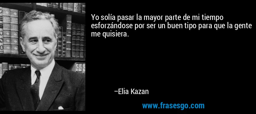 Yo solía pasar la mayor parte de mi tiempo esforzándose por ser un buen tipo para que la gente me quisiera. – Elia Kazan