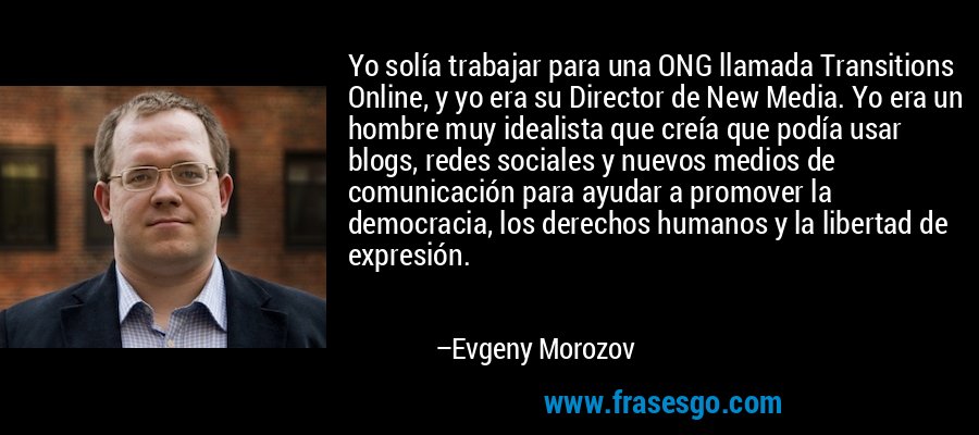 Yo solía trabajar para una ONG llamada Transitions Online, y yo era su Director de New Media. Yo era un hombre muy idealista que creía que podía usar blogs, redes sociales y nuevos medios de comunicación para ayudar a promover la democracia, los derechos humanos y la libertad de expresión. – Evgeny Morozov