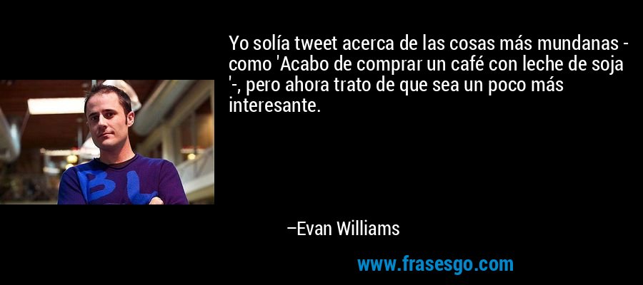 Yo solía tweet acerca de las cosas más mundanas - como 'Acabo de comprar un café con leche de soja '-, pero ahora trato de que sea un poco más interesante. – Evan Williams