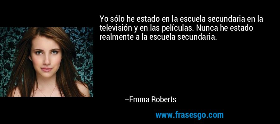 Yo sólo he estado en la escuela secundaria en la televisión y en las películas. Nunca he estado realmente a la escuela secundaria. – Emma Roberts