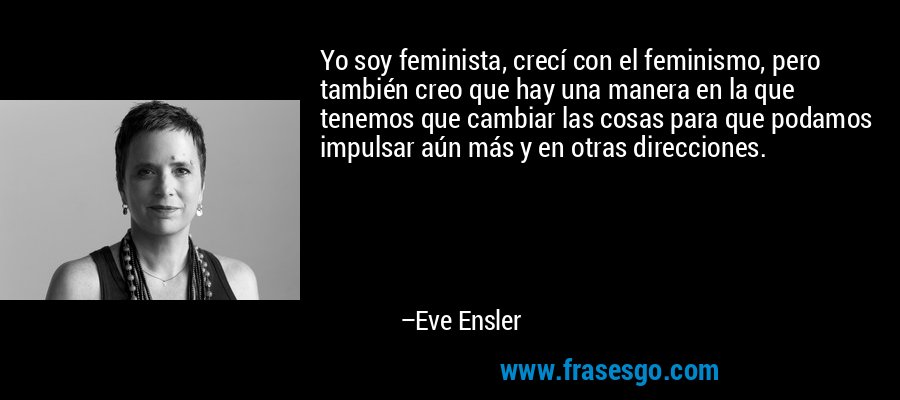 Yo soy feminista, crecí con el feminismo, pero también creo que hay una manera en la que tenemos que cambiar las cosas para que podamos impulsar aún más y en otras direcciones. – Eve Ensler
