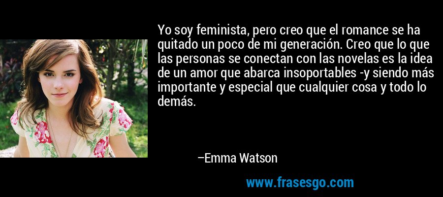 Yo soy feminista, pero creo que el romance se ha quitado un poco de mi generación. Creo que lo que las personas se conectan con las novelas es la idea de un amor que abarca insoportables -y siendo más importante y especial que cualquier cosa y todo lo demás. – Emma Watson