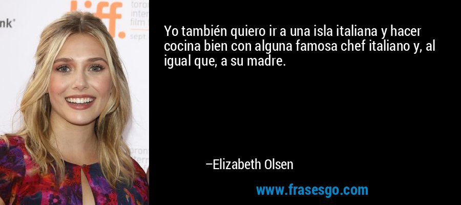 Yo también quiero ir a una isla italiana y hacer cocina bien con alguna famosa chef italiano y, al igual que, a su madre. – Elizabeth Olsen
