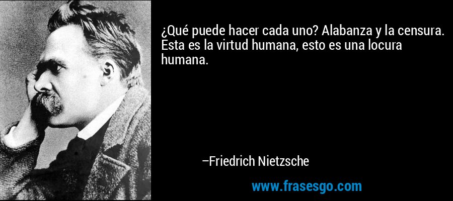 ¿Qué puede hacer cada uno? Alabanza y la censura. Esta es la virtud humana, esto es una locura humana. – Friedrich Nietzsche