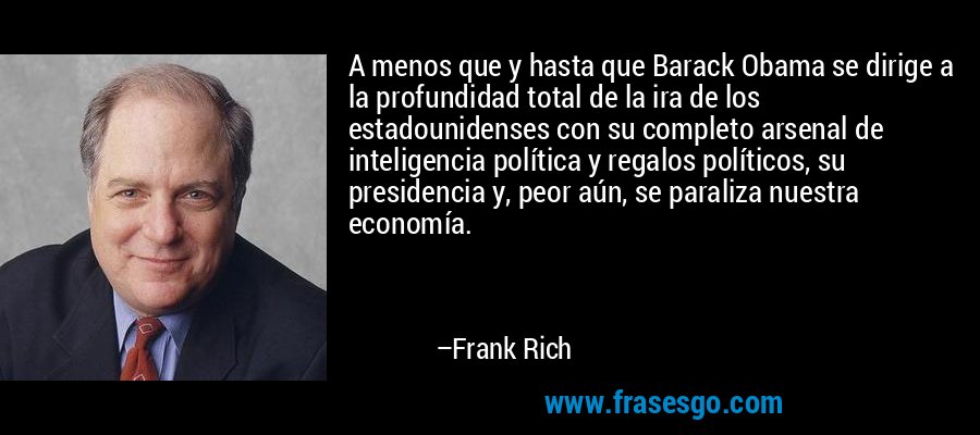 A menos que y hasta que Barack Obama se dirige a la profundidad total de la ira de los estadounidenses con su completo arsenal de inteligencia política y regalos políticos, su presidencia y, peor aún, se paraliza nuestra economía. – Frank Rich