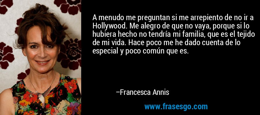 A menudo me preguntan si me arrepiento de no ir a Hollywood. Me alegro de que no vaya, porque si lo hubiera hecho no tendría mi familia, que es el tejido de mi vida. Hace poco me he dado cuenta de lo especial y poco común que es. – Francesca Annis
