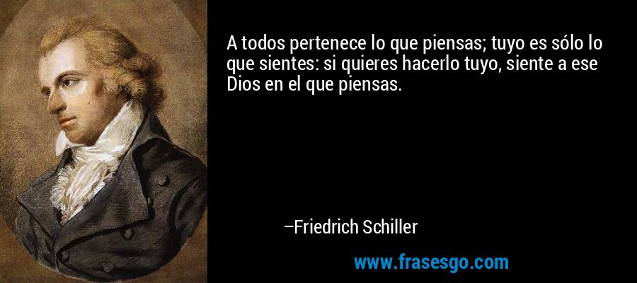 A todos pertenece lo que piensas; tuyo es sólo lo que sientes: si quieres hacerlo tuyo, siente a ese Dios en el que piensas. – Friedrich Schiller