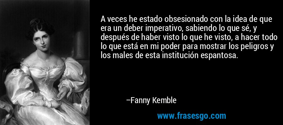 A veces he estado obsesionado con la idea de que era un deber imperativo, sabiendo lo que sé, y después de haber visto lo que he visto, a hacer todo lo que está en mi poder para mostrar los peligros y los males de esta institución espantosa. – Fanny Kemble