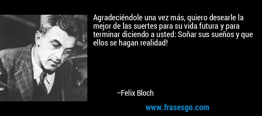 Agradeciéndole una vez más, quiero desearle la mejor de las suertes para su vida futura y para terminar diciendo a usted: Soñar sus sueños y que ellos se hagan realidad! – Felix Bloch