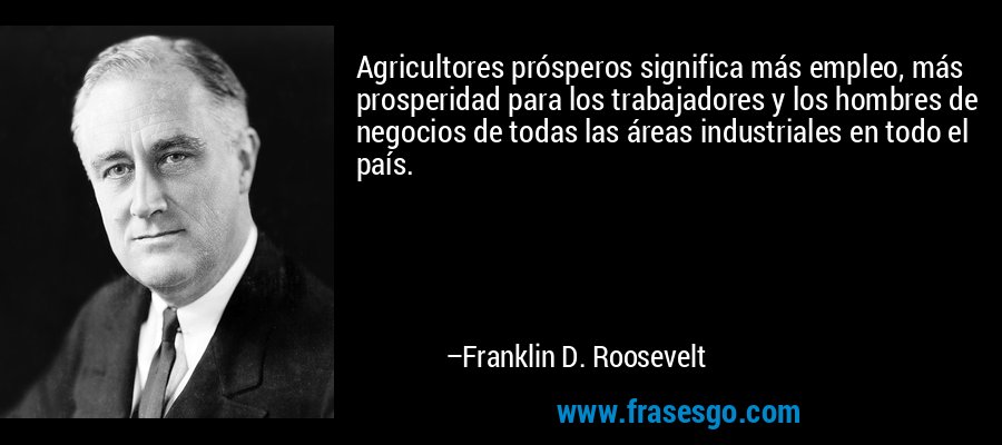 Agricultores prósperos significa más empleo, más prosperidad para los trabajadores y los hombres de negocios de todas las áreas industriales en todo el país. – Franklin D. Roosevelt