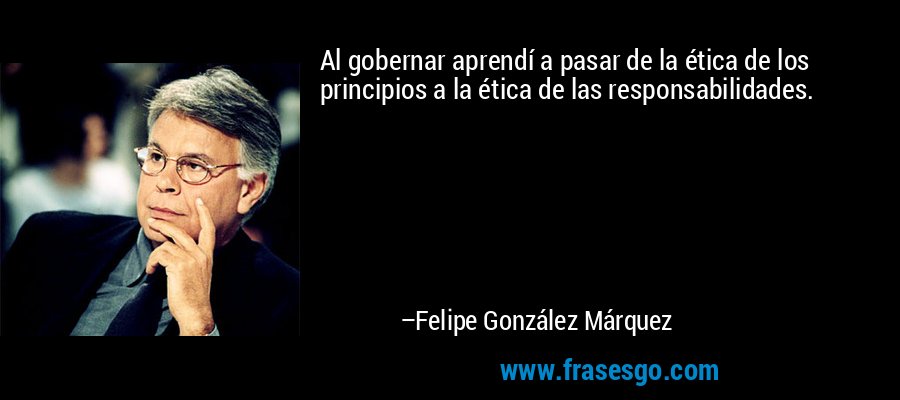 Al gobernar aprendí a pasar de la ética de los principios a la ética de las responsabilidades. – Felipe González Márquez
