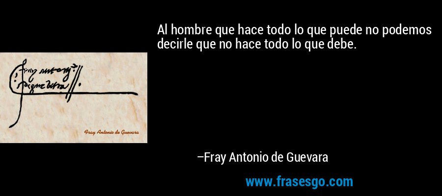 Al hombre que hace todo lo que puede no podemos decirle que no hace todo lo que debe. – Fray Antonio de Guevara
