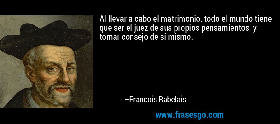 Al llevar a cabo el matrimonio, todo el mundo tiene que ser el juez de sus propios pensamientos, y tomar consejo de sí mismo. – Francois Rabelais