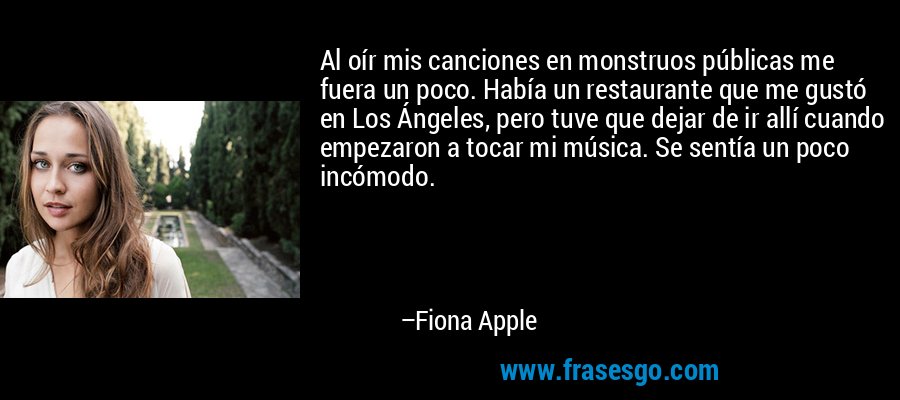 Al oír mis canciones en monstruos públicas me fuera un poco. Había un restaurante que me gustó en Los Ángeles, pero tuve que dejar de ir allí cuando empezaron a tocar mi música. Se sentía un poco incómodo. – Fiona Apple