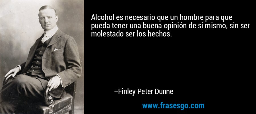 Alcohol es necesario que un hombre para que pueda tener una buena opinión de sí mismo, sin ser molestado ser los hechos. – Finley Peter Dunne