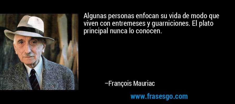 Algunas personas enfocan su vida de modo que viven con entremeses y guarniciones. El plato principal nunca lo conocen. – François Mauriac