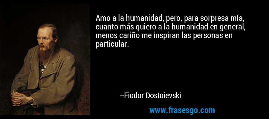 Amo a la humanidad, pero, para sorpresa mía, cuanto más quiero a la humanidad en general, menos cariño me inspiran las personas en particular.  – Fiodor Dostoievski
