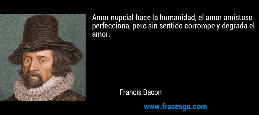 Amor nupcial hace la humanidad, el amor amistoso perfecciona, pero sin sentido corrompe y degrada el amor. – Francis Bacon