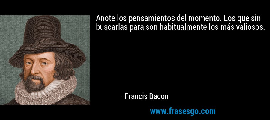 Anote los pensamientos del momento. Los que sin buscarlas para son habitualmente los más valiosos. – Francis Bacon