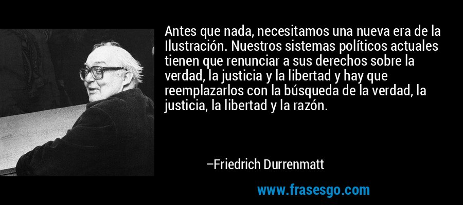 Antes que nada, necesitamos una nueva era de la Ilustración. Nuestros sistemas políticos actuales tienen que renunciar a sus derechos sobre la verdad, la justicia y la libertad y hay que reemplazarlos con la búsqueda de la verdad, la justicia, la libertad y la razón. – Friedrich Durrenmatt