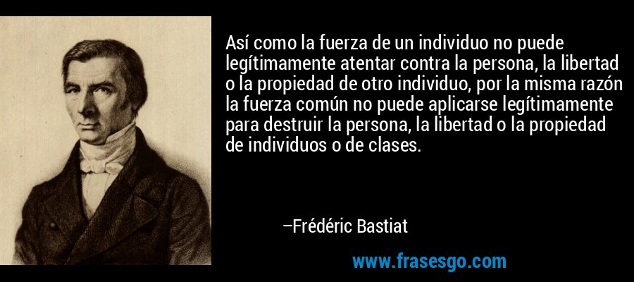 Así como la fuerza de un individuo no puede legítimamente atentar contra la persona, la libertad o la propiedad de otro individuo, por la misma razón la fuerza común no puede aplicarse legítimamente para destruir la persona, la libertad o la propiedad de individuos o de clases. – Frédéric Bastiat