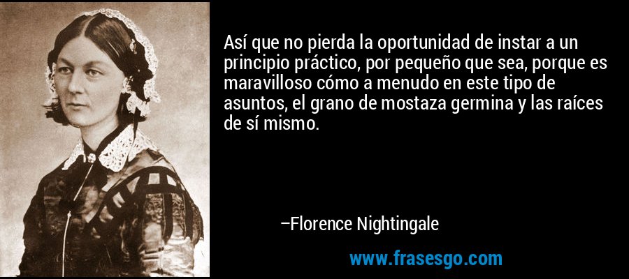 Así que no pierda la oportunidad de instar a un principio práctico, por pequeño que sea, porque es maravilloso cómo a menudo en este tipo de asuntos, el grano de mostaza germina y las raíces de sí mismo. – Florence Nightingale