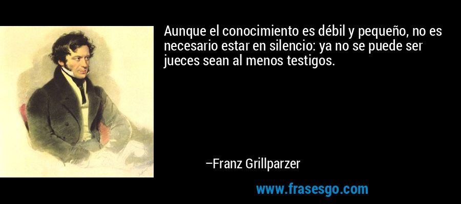 Aunque el conocimiento es débil y pequeño, no es necesario estar en silencio: ya no se puede ser jueces sean al menos testigos. – Franz Grillparzer