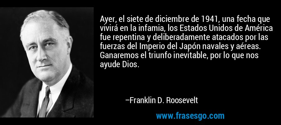 Ayer, el siete de diciembre de 1941, una fecha que vivirá en la infamia, los Estados Unidos de América fue repentina y deliberadamente atacados por las fuerzas del Imperio del Japón navales y aéreas. Ganaremos el triunfo inevitable, por lo que nos ayude Dios. – Franklin D. Roosevelt