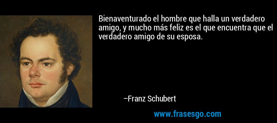 Bienaventurado el hombre que halla un verdadero amigo, y mucho más feliz es el que encuentra que el verdadero amigo de su esposa. – Franz Schubert