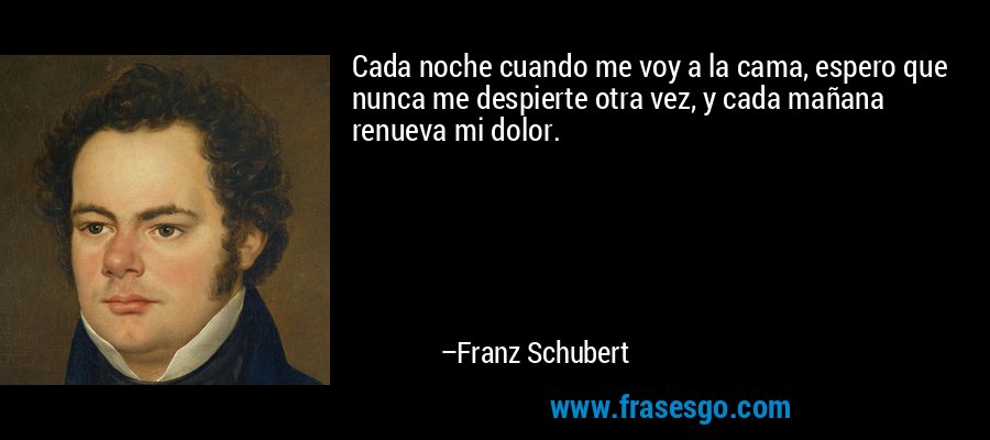 Cada noche cuando me voy a la cama, espero que nunca me despierte otra vez, y cada mañana renueva mi dolor. – Franz Schubert