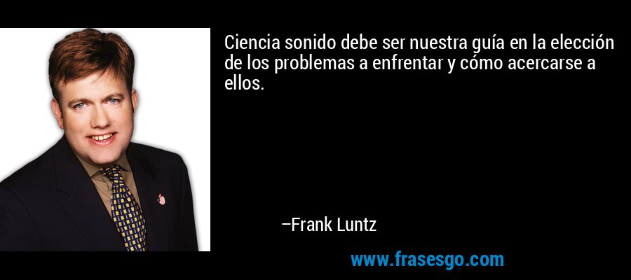 Ciencia sonido debe ser nuestra guía en la elección de los problemas a enfrentar y cómo acercarse a ellos. – Frank Luntz