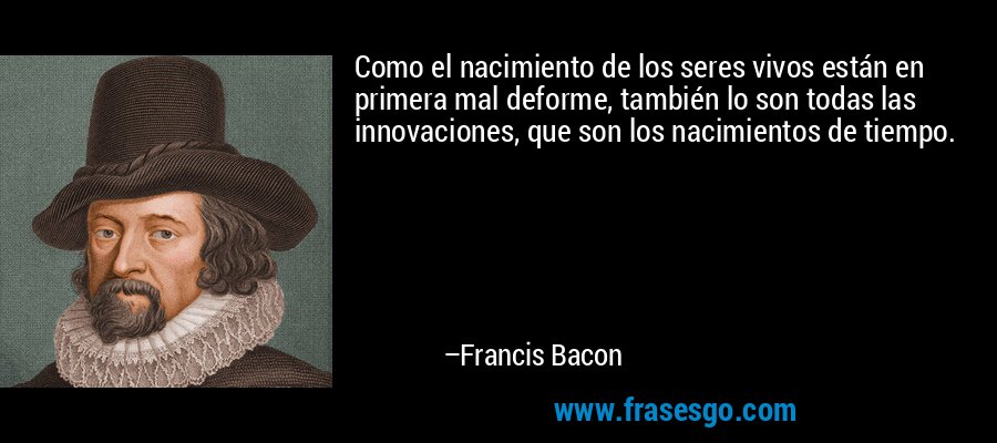 Como el nacimiento de los seres vivos están en primera mal deforme, también lo son todas las innovaciones, que son los nacimientos de tiempo. – Francis Bacon