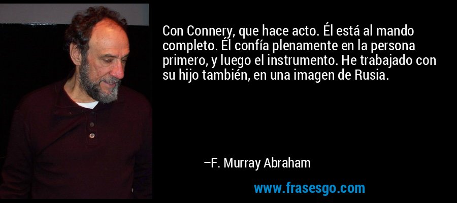 Con Connery, que hace acto. Él está al mando completo. Él confía plenamente en la persona primero, y luego el instrumento. He trabajado con su hijo también, en una imagen de Rusia. – F. Murray Abraham
