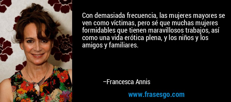 Con demasiada frecuencia, las mujeres mayores se ven como víctimas, pero sé que muchas mujeres formidables que tienen maravillosos trabajos, así como una vida erótica plena, y los niños y los amigos y familiares. – Francesca Annis