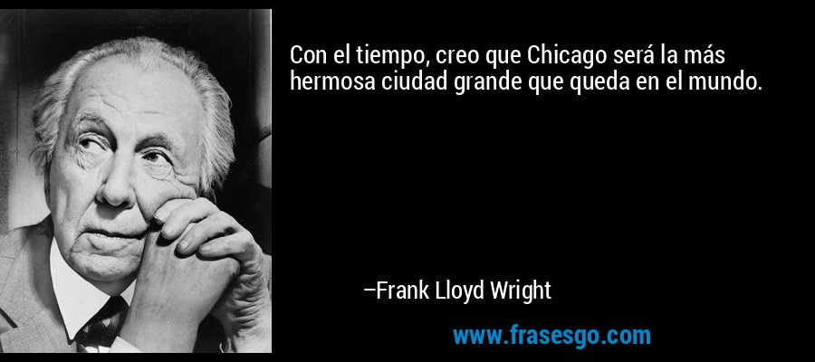 Con el tiempo, creo que Chicago será la más hermosa ciudad grande que queda en el mundo. – Frank Lloyd Wright