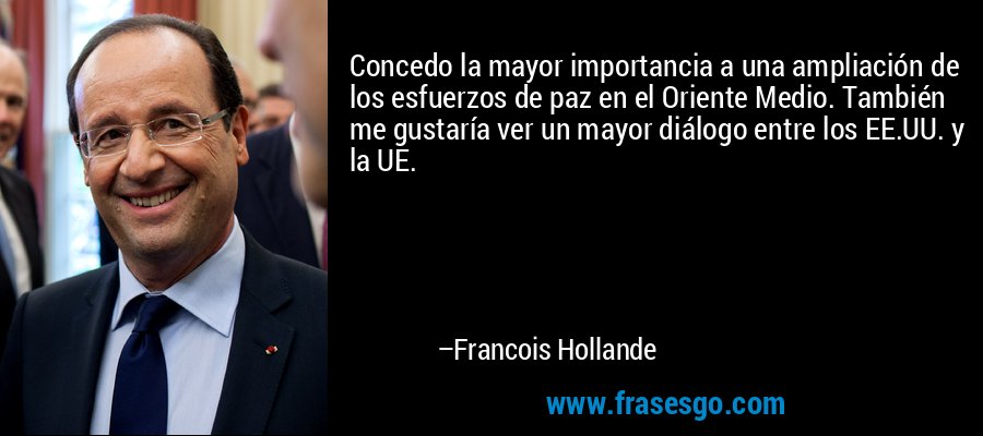 Concedo la mayor importancia a una ampliación de los esfuerzos de paz en el Oriente Medio. También me gustaría ver un mayor diálogo entre los EE.UU. y la UE. – Francois Hollande