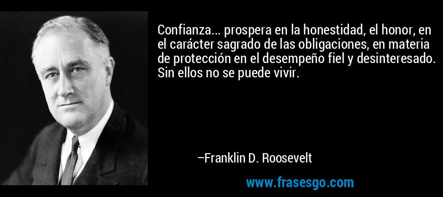 Confianza... prospera en la honestidad, el honor, en el carácter sagrado de las obligaciones, en materia de protección en el desempeño fiel y desinteresado. Sin ellos no se puede vivir. – Franklin D. Roosevelt