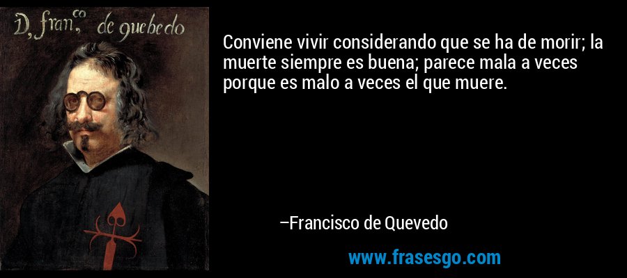 Conviene vivir considerando que se ha de morir; la muerte siempre es buena; parece mala a veces porque es malo a veces el que muere. – Francisco de Quevedo