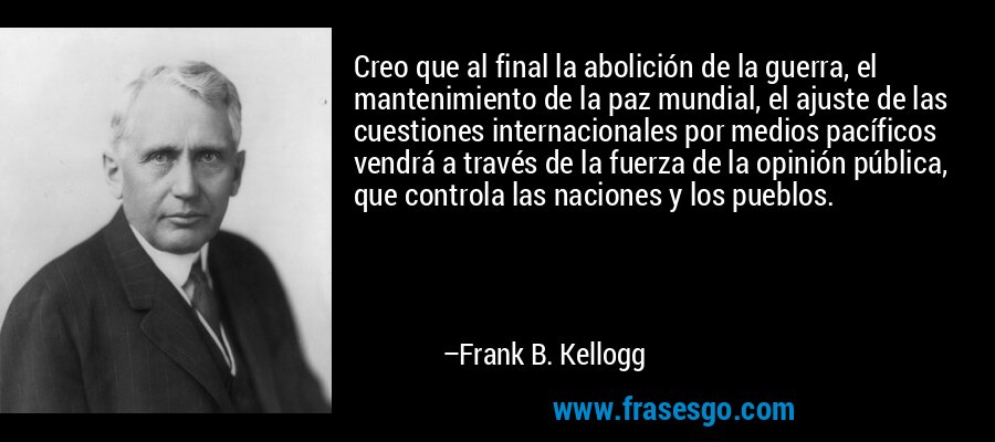 Creo que al final la abolición de la guerra, el mantenimiento de la paz mundial, el ajuste de las cuestiones internacionales por medios pacíficos vendrá a través de la fuerza de la opinión pública, que controla las naciones y los pueblos. – Frank B. Kellogg