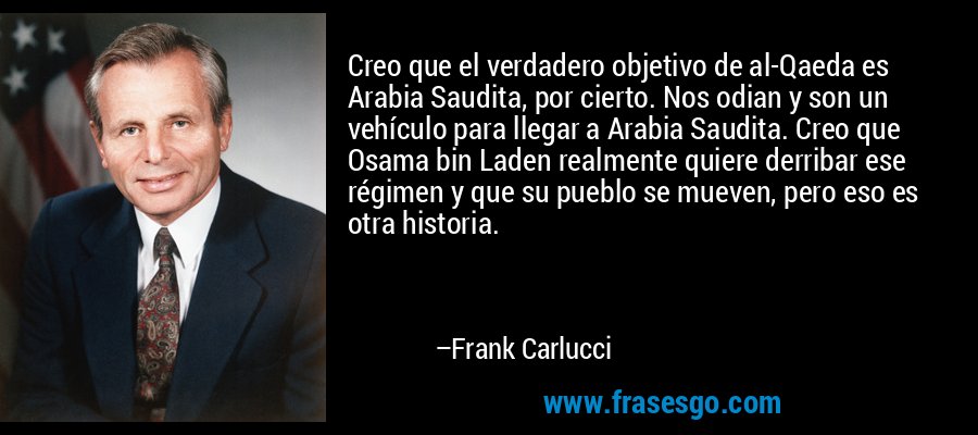 Creo que el verdadero objetivo de al-Qaeda es Arabia Saudita, por cierto. Nos odian y son un vehículo para llegar a Arabia Saudita. Creo que Osama bin Laden realmente quiere derribar ese régimen y que su pueblo se mueven, pero eso es otra historia. – Frank Carlucci