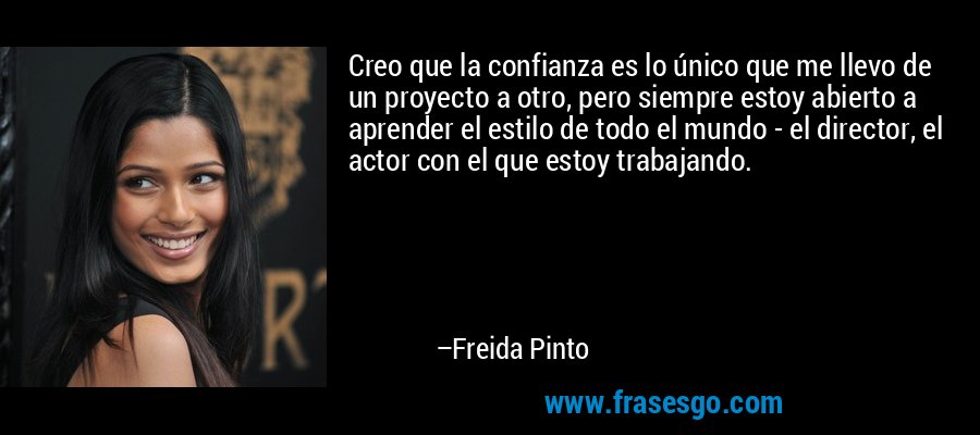 Creo que la confianza es lo único que me llevo de un proyecto a otro, pero siempre estoy abierto a aprender el estilo de todo el mundo - el director, el actor con el que estoy trabajando. – Freida Pinto
