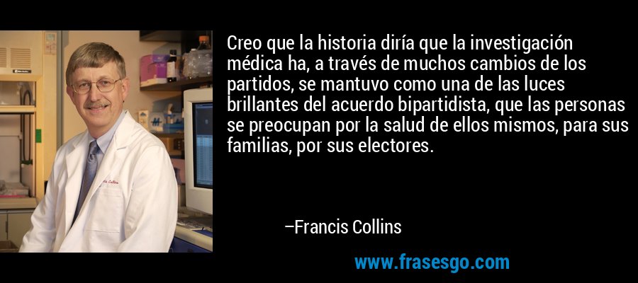 Creo que la historia diría que la investigación médica ha, a través de muchos cambios de los partidos, se mantuvo como una de las luces brillantes del acuerdo bipartidista, que las personas se preocupan por la salud de ellos mismos, para sus familias, por sus electores. – Francis Collins