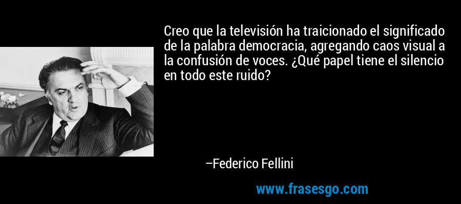 Creo que la televisión ha traicionado el significado de la palabra democracia, agregando caos visual a la confusión de voces. ¿Qué papel tiene el silencio en todo este ruido? – Federico Fellini