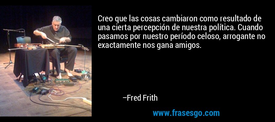 Creo que las cosas cambiaron como resultado de una cierta percepción de nuestra política. Cuando pasamos por nuestro período celoso, arrogante no exactamente nos gana amigos. – Fred Frith