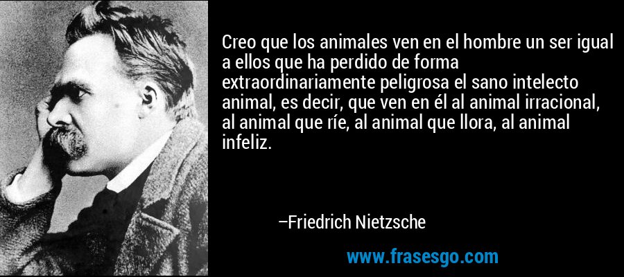 Creo que los animales ven en el hombre un ser igual a ellos que ha perdido de forma extraordinariamente peligrosa el sano intelecto animal, es decir, que ven en él al animal irracional, al animal que ríe, al animal que llora, al animal infeliz. – Friedrich Nietzsche