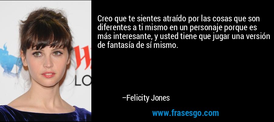 Creo que te sientes atraído por las cosas que son diferentes a ti mismo en un personaje porque es más interesante, y usted tiene que jugar una versión de fantasía de sí mismo. – Felicity Jones