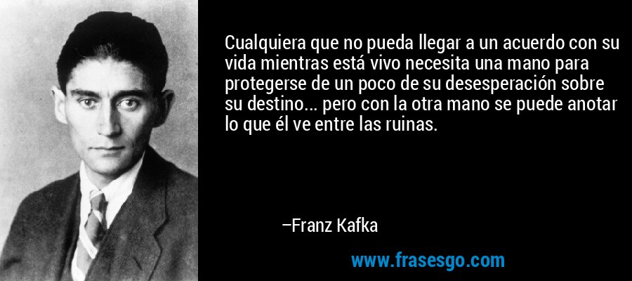 Cualquiera que no pueda llegar a un acuerdo con su vida mientras está vivo necesita una mano para protegerse de un poco de su desesperación sobre su destino... pero con la otra mano se puede anotar lo que él ve entre las ruinas. – Franz Kafka